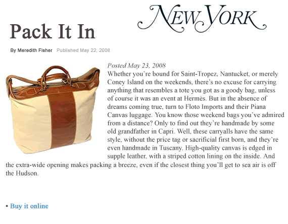 Floto Italian Leather Luggage & Bags are made in Tuscany, Italy, of the finest Italian calfskin leathe, leather, finished in the Italian tradition with only vegatable dyes and hand-stitching. Popular styes include Venezia Duffle, Tavestevere, Milano, Piano, and Taormina, available in Vecchio Brown, Tuscan Red, Orange,Black, and Olive Brown. Floto Italian Leather Luggage & Bags are made in Tuscany, Italy, of the finest Italian calfskin leathe, leather, finished in the Italian tradition with only vegatable dyes and hand-stitching. Popular styes include Venezia Duffle, Tavestevere, Milano, Piano, and Taormina, available in Vecchio Brown, Tuscan Red, Orange,Black, and Olive Brown.